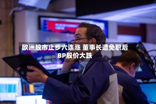欧洲股市止步六连涨 董事长遭免职后BP股价大跌-第3张图片
