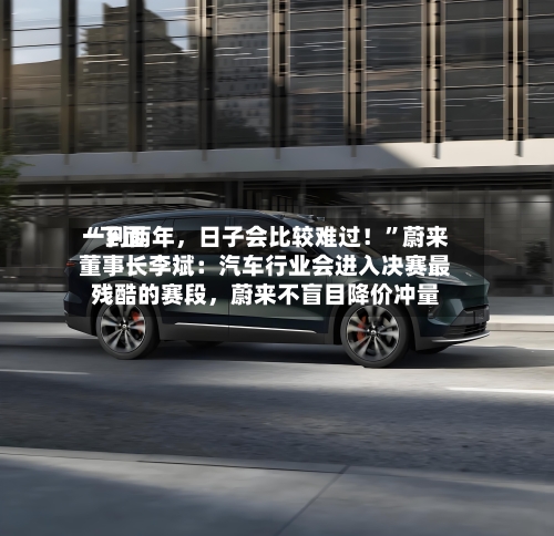 “下面一到两年，日子会比较难过！”蔚来董事长李斌：汽车行业会进入决赛最残酷的赛段	，蔚来不盲目降价冲量-第3张图片