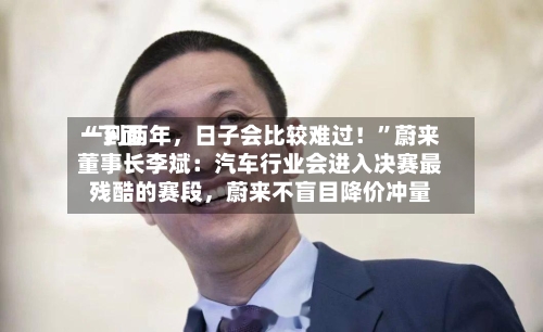 “下面一到两年，日子会比较难过！”蔚来董事长李斌：汽车行业会进入决赛最残酷的赛段	，蔚来不盲目降价冲量-第3张图片