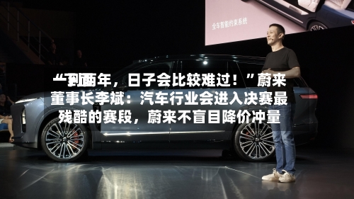 “下面一到两年，日子会比较难过！”蔚来董事长李斌：汽车行业会进入决赛最残酷的赛段，蔚来不盲目降价冲量