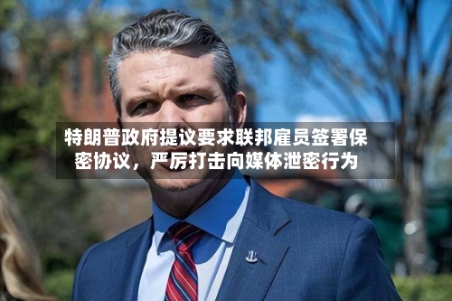 特朗普政府提议要求联邦雇员签署保密协议，严厉打击向媒体泄密行为-第2张图片
